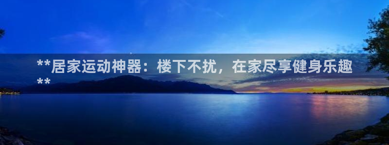 尊龙凯时官方网站：**居家运动神器：楼下不扰，在家尽