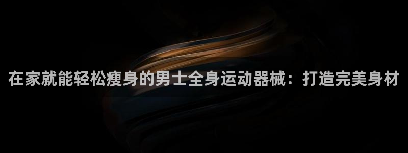 尊龙凯时充十万返现多少：在家就能轻松瘦身的男士全身运