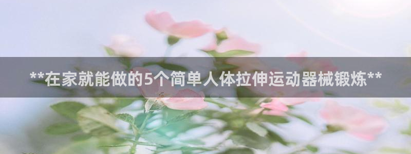 尊龙集团有限公司：**在家就能做的5个简单人体拉伸运
