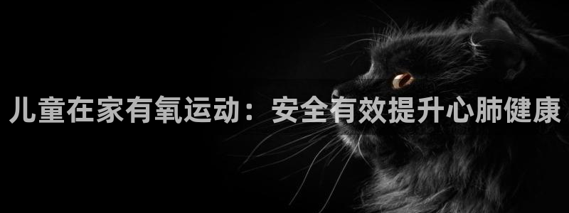 尊龙官方网址：儿童在家有氧运动：安全有效提升心肺健康