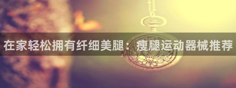 凯时在线平台官网：在家轻松拥有纤细美腿：瘦腿运动器械