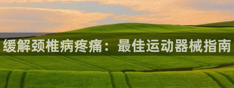 尊龙人生就是博旗舰厅：缓解颈椎病疼痛：最佳运动器械指