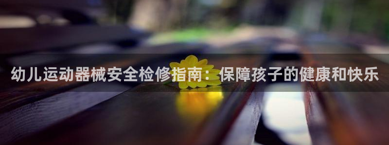 尊龙凯时人生就是搏包装优势：幼儿运动器械安全检修指南